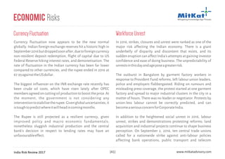 India Risk Review 2017 www.mitkatadvisory.com[41]
Economic Risks
CurrencyFluctuation
Currency fluctuation now appears to be the new normal
globally. Indian foreign exchange reserves hit a historic high in
September2016butdroppedsoonafter,duetoforeigncurrency
non-resident deposit redemption, flight of capital due to US
Federal Reserve hiking interest rates, and demonetisation. The
rate of fluctuation in the Indian currency has been far lower
compared to other currencies, and the rupee ended in 2016 at
67.93againsttheUSdollar.
The biggest influencer on the INR exchange rate recently has
been crude oil costs, which have risen lately after OPEC
membersagreedoncuttingoilproductiontoboosttheprice.At
the moment, the government is not considering any
interventiontostabilisetherupee.Givenglobaluncertainties,it
istoughtopredictwhereitwillheadincomingmonths.
The Rupee is still projected as a resilient currency, given
improved policy and macro economic fundamentals;
nonetheless sluggish industrial production and the central
bank's decision in respect to lending rates may have an
unfavourableeffect.
In 2016, strikes, closures and unrest were ranked as one of the
major risk affecting the Indian economy. There is a giant
underbelly of disparity and discontent that exists, and its
sudden eruption can affect India's attempts at gaining investor
confidence and ease of doing business. The unpredictability of
unrestsinthisdayandageposeagreaterrisk.
The outburst in Bangalore by garment factory workers in
response to Provident Fund reforms, left labour union leaders,
police and employers flabbergasted. Riding on rumours and
misleading press coverage, the protest started at one garment
factory and spread to major industrial clusters in the city in a
matter of hours. There was no leader or negotiator. Protests by
union-less labour cannot be correctly predicted, and can
becomeaseriousconcernforCorporateIndia.
In addition to the heightened social unrest in 2016, labour
unrest, strikes and demonstrations protesting reforms; land
acquisition and industrial projects continue to shape business
perception. On September 2, 2016, ten central trade unions
called for a nationwide strike against anti-labour policies
affecting bank operations, public transport and telecom
WorkforceUnrest
 