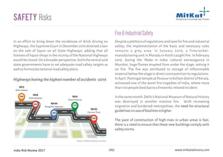 India Risk Review 2017 www.mitkatadvisory.com[46]
In an effort to bring down the incidences of drink driving on
Highways, the Supreme Court in December 2016 directed a ban
on the sale of liquor on all State Highways, adding that all
licenses of liquor shops in the vicinity of the National Highways
wouldbeclosed.Onabroaderperspective,boththecentraland
state governments have to set adequate road safety targets as
wellasformulatenationalroadsafetyplans.
Safety Risks
590
450
270
240
380
Nh45
Chennai-Theni
Nh4
Thane-Chennai
Nh2
Delhi-Kolkata
Nh8
Delhi-Mumbai
Nh44
Nongstoin-Sabroom
Source: MitKat Advisory Services
Highwayshavingthehighestnumberofaccidents-2016
Despiteaplethoraofregulationsandlawsforfireandindustrial
safety; the implementation of the basic and necessary rules
remains a grey area. In January 2016, a firecracker-
manufacturing unit in Maradu in Kochi caught fire. In February
2016, during the 'Make in India' cultural extravaganza in
Mumbai, huge flames erupted from under the stage, setting it
on fire. The fire was attributed to storage of inflammable
materialbelowthestageindirectcontraventiontoregulations.
InApril,PuttingaltempleatParavurinKollamdistrictofKerala,
witnessed one of the worst fire tragedies of India, where more
than100peoplediedduetoafireworks-relatedincident.
Inthesamemonth,Delhi'sNationalMuseumofNaturalHistory
was destroyed in another massive fire. With increasing
migration and burdened metropolises, the need for structural
guidelinesincaseoffatalitiesishigher.
The pace of construction of high-rises in urban areas is fast,
there is a need to ensure that these new buildings comply with
safetynorms.
Fire&IndustrialSafety
 