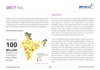 India Risk Review 2017 www.mitkatadvisory.com[48]
children die from diarrheal diseases due to the usage of dirty
water. Around 73 million working days are lost annually due to
waterbornedisease. Thegovernmentshouldallocateresources
toregulatoryunitsmoreeffectively,strengtheninstitutionsand
capacitybuilding,andeffectivecoordinationamongagencies.
Safety Risks
The travel risk environment in India varies considerably across
thecountry.Potentialtargetsincludepublictransport,religious
sites, busy and unsecured areas, government, and military
buildings. There is risk to personal security in the state of J& K
due to the threat of terrorist activity, and ongoing political
violence. The recent violent movement led by Naxalities is
mainly concentrated in the rural areas of central and eastern
India, where local business personnel remain at risk to kidnap-
for-ransom,whileconductingoverlandjourneys.
Travel to the North-Eastern region requires logistical as well as
securitysupport,duetotherisksposedbybanditry,insurgency,
and tribal separatist activity. Travel restrictions could be
imposed in these areas at short notice, and permission is
required from the authorities to travel to certain 'inner-line'
areas. Petty crime such as picking of pockets and bag/chain-
snatchingiscommonincrowdedareassuchasmarkets,airports
and on buses, metros and trains (including overnight and long-
distance trains), as well as tourist places. Women travelers
shouldtakeparticularcare,evenwhentravellinginagroupand
avoid travelling alone on public transportation, especially at
night.
TravelSafety
Drinkingwaterquality
Source: World Resources Institute
No Breaches
1 Breach
2 Breach
3+ Breach
No Data
Groundwater Quality
(Number of BIS-standard breaches)
More than
People Live
in Areas of
Poor Water
Quality
100
MILLION
 