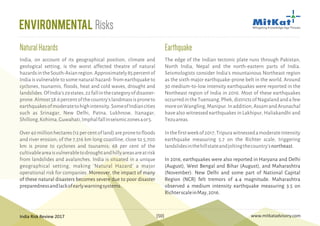 India Risk Review 2017 www.mitkatadvisory.com[50]
India, on account of its geographical position, climate and
geological setting, is the worst affected theatre of natural
hazardsintheSouth-Asianregion.Approximately85percentof
India is vulnerable to some natural hazard- from earthquake to
cyclones, tsunamis, floods, heat and cold waves, drought and
landslides.OfIndia's29states,22fallinthecategoryofdisaster-
prone.Almost58.6percentofthecountry'slandmassisproneto
earthquakesofmoderatetohighintensity.SomeofIndiancities
such as Srinagar, New Delhi, Patna, Lukhnow, Itanagar,
Shillong,Kohima,Guwahati,Imphalfallinseismiczones4or5.
Over40millionhectares(12percentofland)arepronetofloods
and river erosion; of the 7,516 km long coastline, close to 5,700
km is prone to cyclones and tsunamis; 68 per cent of the
cultivableareaisvulnerabletodroughtandhillyareasareatrisk
from landslides and avalanches. India is situated in a unique
geographical setting, making 'Natural Hazard' a major
operational risk for companies. Moreover, the impact of many
of these natural disasters becomes severe due to poor disaster
preparednessandlackofearlywarningsystems.
NaturalHazards Earthquake
The edge of the Indian tectonic plate runs through Pakistan,
North India, Nepal and the north-eastern parts of India.
Seismologists consider India's mountainous Northeast region
as the sixth major earthquake-prone belt in the world. Around
30 medium-to-low intensity earthquakes were reported in the
Northeast region of India in 2016. Most of these earthquakes
occurredintheTuensang,Phek,districtsofNagalandandafew
moreonWangling,Manipur.Inaddition,AssamandArunachal
have also witnessed earthquakes in Lakhipur, Haliakandhi and
Tezuareas.
Inthefirstweekof2017,Tripurawitnessedamoderateintensity
earthquake measuring 5.7 on the Richter scale, triggering
landslidesinthehillstateandjoltingthecountry'snortheast.
In 2016, earthquakes were also reported in Haryana and Delhi
(August), West Bengal and Bihar (August), and Maharashtra
(November). New Delhi and some part of National Capital
Region (NCR) felt tremors of 4.4 magnitude. Maharashtra
observed a medium intensity earthquake measuring 3.5 on
RichterscaleinMay,2016.
Environmental Risks
 