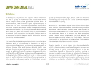 India Risk Review 2017 www.mitkatadvisory.com[53]
quality, 5 cities (Dehradun, Agra, Alwar, Delhi and Rourkela)
showed very poor air quality and 2 cities (Lucknow and Delhi)
indicatesevereairquality.
According to a World Bank report, Delhi topped the list of 381
most polluted urban settlements, from developing countries
worldwide. Delhi recorded almost three times higher air
pollutionthanBeijingandhad15timesgreaterconcentrationof
fine particulate matter in its air than the WHO guidelines.
Patna, Gwalior, Raipur, Ahemdabad, Lucknow, Kanpur and
AmritsarareamongotherIndiancitiesalsointhelist.Themajor
contributors for air pollution in India include: Coal-powered
thermalpowerplantswhichemitSO2andNo2
Growing number of cars in Indian cities; low standards for
vehicleexhaustemissions,ruralhouseholdsusingkeroseneasa
primary source of energy contribute pollutants to the air.
Households depend on biomass for cooking; burning of
biomassisaleadingcauseofindoorairpollution.Inthewakeof
the unprecedented smog levels and highly dangerous levels of
airpollutionin2016,Delhiadministrationhadlaunchedseveral
initiatives to combat the pollution. In addition, the National
In recent years, air pollution has acquired critical dimensions
and the air quality in most Indian cities fails to meet World
Health Organization (WHO) guidelines for safe levels. In
November 2016, Delhi (National Capital Region) and parts of
North and East India recorded unprecedented levels of air
pollution, hovering around the 'severe' category consistently
overaperiodofseveraldays.InearlyNovember,Delhifacedthe
worst smog in 17 years, with visibility as low as 300-400 meters.
In addition, Patna and Kolkata also recorded alarming levels of
air pollution, surpassing even the level of pollution in Delhi on
certaindaysinNovemberend.
Thelevelsofair-borneparticlessmallerthan2.5micrometresin
diameter and 10 micrometres in diameter; as well as
concentration of dangerous carcinogenic substances such as
Sulphur Dioxide (SO2) and Nitrogen Dioxide (NO2) have
reached alarming proportions in most Indian cities, putting
people at additional risk of respiratory diseases and other
healthproblems.Ofthetotal56citiescoveredforcalculationof
Air Quality Index (AQI) during March 2016, 22 cities revealed
good air quality, 38 cities revealed satisfactory air quality, 37
cities revealed moderate air quality, 14 cities indicate poor air
AirPollution
Environmental Risks
 