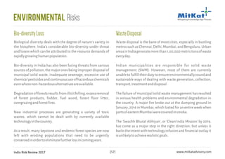 India Risk Review 2017 www.mitkatadvisory.com[57]
WasteDisposal
Waste disposal is the bane of most cities, especially in bustling
metros such as Chennai, Delhi, Mumbai, and Bengaluru. Urban
areasinIndiageneratemorethan1,00,000metrictonsofwaste
everyday.
Indian municipalities are responsible for solid waste
management (SWM). However, most of them are currently
unabletofulfilltheirdutytoensureenvironmentallysoundand
sustainable ways of dealing with waste generation, collection,
transport,treatmentanddisposal.
The failure of municipal solid waste management has resulted
in serious health problems and environmental degradation in
the country. A major fire broke out at the dumping ground in
January, 2016 in Mumbai, which lasted for an entire week when
partsofeasternMumbaiwerecoveredinsmoke.
The 'Swachh Bharat Abhiyan', or 'Clean India Mission' by 2019,
has come as a major step in the right direction; but unless it
backstheintentwithtechnologyinfusionandfinancialoutlayit
isunlikelytoachieverealisticgoals.
Environmental Risks
Biological diversity deals with the degree of nature's variety in
the biosphere. India's considerable bio-diversity under threat
and losses which can be attributed to the resource demands of
rapidlygrowinghumanpopulation.
Bio-diversity in India has also been facing threats from various
sourcesofpollution;themajoronesbeingimproperdisposalof
municipal solid waste, inadequate sewerage, excessive use of
chemicalpesticidesandcontinuoususeofhazardouschemicals
evenwherenon-hazardousalternativesareavailable.
Degradationofforestsresultsfromillicitfelling,excessremoval
of forest products, fodder, fuel wood, forest floor litter,
overgrazingandforestfires.
New industrial processes are generating a variety of toxic
wastes, which cannot be dealt with by currently available
technologyinthecountry.
As a result, many keystone and endemic forest species are now
left with eroding populations that need to be urgently
conservedinordertoeliminatefurtherlossincomingyears.
Bio-diversityLoss
 