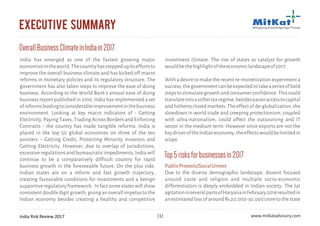 India Risk Review 2017 www.mitkatadvisory.com[1]
investment climate. The rise of states as catalyst for growth
wouldbethehighlightoftheeconomiclandscapeof2017.
Withadesiretomaketherecentre-monetizationexperimenta
success,thegovernmentcanbeexpectedtotakeaseriesofbold
stepstostimulategrowthandconsumerconfidence.Thiscould
translateintoasoftertaxregime,besideseasieraccesstocapital
andhithertoclosedmarkets.Theeffectofde-globalization,the
slowdown in world trade and creeping protectionism, coupled
with ultra-nationalism, could affect the outsourcing and IT
sector in the medium term. However since exports are not the
keydriveroftheIndianeconomy,theeffectswouldbelimitedin
scope.
executive summary
OverallBusinessClimateinIndiain2017
India has emerged as one of the fastest growing major
economiesintheworld.Thecountryhassteppedupitseffortsto
improve the overall business climate and has kicked off macro
reforms in monetary policies and its regulatory structure. The
government has also taken steps to improve the ease of doing
business. According to the World Bank's annual ease of doing
business report published in 2016, India has implemented a set
ofreformsleadingtoconsiderableimprovementinthebusiness
environment. Looking at key macro indicators of - Getting
Electricity, Paying Taxes, Trading Across Borders and Enforcing
Contracts - the country has made tangible reforms. India is
placed in the top 50 global economies on three of the ten
pointers – Getting Credit, Protecting Minority Investors and
Getting Electricity. However, due to overlap of jurisdictions,
excessiveregulationsandbureaucraticimpediments,Indiawill
continue to be a comparatively difficult country for rapid
business growth in the foreseeable future. On the plus side,
Indian states are on a reform and fast growth trajectory,
creating favourable conditions for investments and a benign
supportiveregulatoryframework. Infactsomestateswillshow
consistentdoubledigitgrowth,givinganoverallimpetustothe
Indian economy besides creating a healthy and competitive
Top5risksforbusinessesin2017
PublicProtests/SocialUnrest
Due to the diverse demographic landscape, dissent focused
around caste and religion and multiple socio-economic
differentiators is deeply embedded in Indian society. The Jat
agitationinseveralpartsofHaryanainFebruary2016resultedin
anestimatedlossofaroundRs20,000-30,000croretothestate
 
