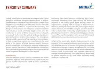 India Risk Review 2017 www.mitkatadvisory.com[2]
executive summary
coffers. Several parts of Karnataka including the state capital
Bengaluru witnessed disruptive demonstrations in August-
September 2016 due release of water from the Cauvery River to
neighbouring Tamil Nadu state. The unrest entailed blockades
of key highways and roads, suspension of state railway and
Bengaluru metro services and widespread vandalism. Hardline
regional groups could potentially trigger unrest, since the
resolution to some of these disputes remains largely
unresolved. Furthermore the political landscape has become
polarized and more strident in the past year. The coming state
electionsandtheoppositionofmanypartiestore-monetization
is likely to exacerbate matters, and create fissure in the social
polity of the nation, affecting business growth. Economic
growth unless linked to job growth is not going to appease the
restless youth of the country. Finding productive employment
for the millions of young people entering the job market will be
oneofthegreatestchallengesof2017andbeyond
With the emphasis on digital India, e-commerce and mobile
payments, especially after demonetization, cyber security has
gained further importance. With business operations
CyberSecurity
becoming inter-linked through increasing digitization,
challenges emanating from cyber security are bound to
manifest in the coming years. Cyber security affects all
organizations, ranging from start-ups to multinationals.
Previously developed nations were the prime targets of cyber
attacks. However, the trend has changed, and firms based in
India have also been increasingly, targeted and are par with
global companies in terms of being impacted by cyber-attacks.
In one of the significant attacks in 2016, around 320 thousand
debitcardsofvariousIndianbankswerecompromised.
In light of the recent cyber attacks, the government is in the
process of setting up a national cyber security structure which
will designate agencies to monitor the threats and strengthen
India's cyber ecosystem. However, going forward in 2017, India
requiresreformedcybersecuritylawsthatwouldmakeiteasyto
protect critical infrastructure, and empower agencies to
manage incidents effectively. Thus cyber security would need
far greater emphasis in 2017 and unless addressed would
constituteabusinessrisk.
 