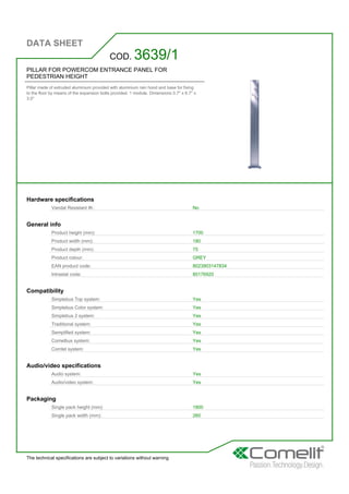 DATA SHEET
The technical specifications are subject to variations without warning
PILLAR FOR POWERCOM ENTRANCE PANEL FOR
PEDESTRIAN HEIGHT
Pillar made of extruded aluminium provided with aluminium rain hood and base for fixing
to the floor by means of the expansion bolts provided. 1 module. Dimensions 0.7'' x 6.7'' x
3.0''
COD. 3639/1
Hardware specifications
Vandal Resistant IK: No
General info
Product height (mm): 1700
Product width (mm): 180
Product depth (mm): 75
Product colour: GREY
EAN product code: 8023903147834
Intrastat code: 85176920
Compatibility
Simplebus Top system: Yes
Simplebus Color system: Yes
Simplebus 2 system: Yes
Traditional system: Yes
Semplified system: Yes
Comelbus system: Yes
Comtel system: Yes
Audio/video specifications
Audio system: Yes
Audio/video system: Yes
Packaging
Single pack height (mm): 1800
Single pack width (mm): 260