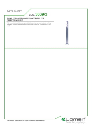 DATA SHEET
The technical specifications are subject to variations without warning
PILLAR FOR POWERCOM ENTRANCE PANEL FOR
PEDESTRIAN HEIGHT
Pillar made of extruded aluminium provided with aluminium rain hood and base for fixing
to the floor by means of the expansion bolts provided. 3 modules. Dimensions 0.7'' x 6.7''
x 3.0''
COD. 3639/3
 
