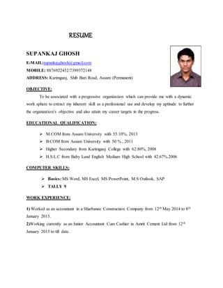 RESUME
SUPANKAJ GHOSH
E-MAIL:supankajghosh@gmail.com
MOBILE: 8876922452/7399372148
ADDRESS: Karimganj, Shib Bari Road, Assam (Permanent)
OBJECTIVE:
To be associated with a progressive organization which can provide me with a dynamic
work sphere to extract my inherent skill as a professional use and develop my aptitude to further
the organization’s objective and also attain my career targets in the progress.
EDUCATIONAL QUALIFICATION:
 M.COM from Assam University with 55.10%, 2013
 B.COM from Assam University with 50 % , 2011
 Higher Secondary from Karimganj College with 62.80%, 2008
 H.S.L.C from Baby Land English Medium High School with 42.67%.2006
COMPUTER SKILLS:
 Basics: MS Word, MS Excel, MS PowerPoint, M.S Outlook, SAP
 TALLY 9
WORK EXPERIENCE:
1) Worked as an accountant in a Sharbanee Construction Company from 12th May 2014 to 8th
January 2015.
2)Working currently as an Junior Accountant Cum Cashier in Amrit Cement Ltd from 12th
January 2015 to till date.
 