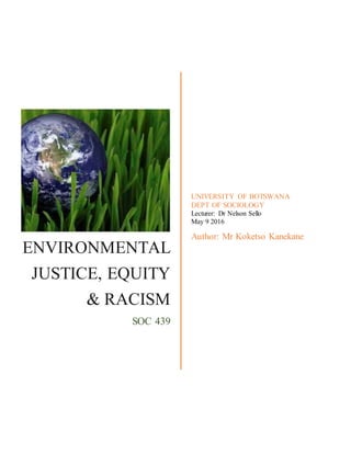 ENVIRONMENTAL
JUSTICE, EQUITY
& RACISM
SOC 439
UNIVERSITY OF BOTSWANA
DEPT OF SOCIOLOGY
Lecturer: Dr Nelson Sello
May 9 2016
Author: Mr Koketso Kanekane
 