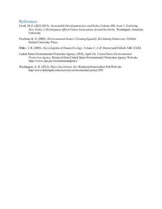 References
Ewall, M. E. (2012-2013). Sustainable Development Law and Policy,Volume XIII, Issue 1:Exploring
How Today’s Development AffectsFuture Generations Around the Globe. Washington: American
University.
Frechette,K. S. (2002). Environmental Justice: Creating Equality,Reclaiming Democracy. Oxford:
Oxford University Press.
Miller, J. R. (2003). Encyclopedia of Human Ecology: Volume 1: A-H. Denver and Oxford: ABC-CLIO.
United States Environmental Protection Agency. (2016, April 14). United States Environmental
Protection Agency. Retrieved from United States Environmental Protection Agency Web site:
https://www.epa.gov/environmentaljustice
Washington, S. H. (2012). Mary Ann Liebert, Inc. Retrieved from Liebert Pub Web site:
http://www.liebertpub.com/overview/environmental-justice/259/
 