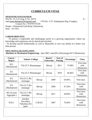 CURRICULUM VITAE
SHAHAPURE SURAJ RAMESH
Flat No. 19, A-4 wing, S. No. 265/4, E-
mail:suraj.shahapure26@gmail.com CTS No. 1173, Yashopuram Hsg. Complex,
Contact No:-+918793715236
Pimpri - Chinchwad Link Road, Chinchwad,
Pune – 411 033.
CAREER OBJECTIVE:
-To pursue a responsible and challenging carrier in a growing organization, where my
knowledge and experience can be shared and enriched.
- To develop myself intellectually as well as financially to serve my family in a better way
than present.
EDUCATIONAL QUALIFICATION:
-Bachelor in Mechanical Engineering- June 2007--June2011.(Percentage:68 %-Distinction)
Course /
Degree
School / College
Board /
University
Year of
Passing
Percentage Class
B.E.
(Mechanical)
T.K.I.E.T.,Warananagar Shivaji 2011 73.00%
First class
with
Distinction
T.E.
(Mechanical)
T.K.I.E.T.,Warananagar Shivaji 2010 66.86%
First class
with
Distinction
S.E.
(Mechanical)
T.K.I.E.T.,Wa
rananagar
Shivaji 2009 65.06% First class
F.E.
(Mechanical)
T.K.I.E.T.,Wa
rananagar
Shivaji 2008 67.26%
First class
with
Distinction
B.E (4 years
Aggregate )
T.K.I.E.T.,Wa
rananagar
Shivaji 2011 68.04%
First class
with
Distinction
H.S.C.
Jawahar
Navodaya
Vidyalaya,Tul
japur
C.B.S.E. 2007 76.80%
First class
with
Distinction
 