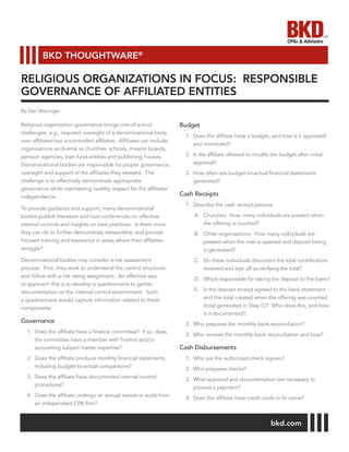 Religious organization governance brings one-of-a-kind
challenges, e.g., required oversight of a denominational body
over affiliated but uncontrolled affiliates. Affiliates can include
organizations as diverse as churches, schools, mission boards,
pension agencies, loan fund entities and publishing houses.
Denominational bodies are responsible for proper governance,
oversight and support of the affiliates they steward. The
challenge is to effectively demonstrate appropriate
governance while maintaining healthy respect for the affiliates’
independence.
To provide guidance and support, many denominational
bodies publish literature and host conferences on effective
internal controls and insights on best practices. Is there more
they can do to further demonstrate stewardship and provide
focused training and assistance in areas where their affiliates
struggle?
Denominational bodies may consider a risk assessment
process. First, they work to understand the control structures
and follow with a risk rating assignment. An effective way
to approach this is to develop a questionnaire to gather
documentation on the internal control environment. Such
a questionnaire would capture information related to these
components:
Governance
1.	 Does the affiliate have a finance committee? If so, does
the committee have a member with finance and/or
accounting subject matter expertise?
2.	 Does the affiliate produce monthly financial statements,
including budget-to-actual comparisons?
3.	 Does the affiliate have documented internal control
procedures?
4.	 Does the affiliate undergo an annual review or audit from
an independent CPA firm?
Budget
1.	 Does the affiliate have a budget, and how is it approved
and monitored?
2.	 Is the affiliate allowed to modify the budget after initial
approval?
3.	 How often are budget-to-actual financial statements
generated?
Cash Receipts
1.	 Describe the cash receipt process
A.	 Churches: How many individuals are present when
the offering is counted?
B.	 Other organizations: How many individuals are
present when the mail is opened and deposit listing
is generated?
C.	 Do these individuals document the total contributions
received and sign off as verifying the total?
D.	 Who’s responsible for taking the deposit to the bank?
E.	 Is the deposit receipt agreed to the bank statement
and the total created when the offering was counted
(total generated in Step C)? Who does this, and how
is it documented?
2.	 Who prepares the monthly bank reconciliation?
3.	 Who reviews the monthly bank reconciliation and how?
Cash Disbursements
1.	 Who are the authorized check signers?
2.	 Who prepares checks?
3.	 What approval and documentation are necessary to
process a payment?
4.	 Does the affiliate have credit cards in its name?
RELIGIOUS ORGANIZATIONS IN FOCUS: RESPONSIBLE
GOVERNANCE OF AFFILIATED ENTITIES
bkd.com
BKD THOUGHTWARE®
By Dan Waninger
 