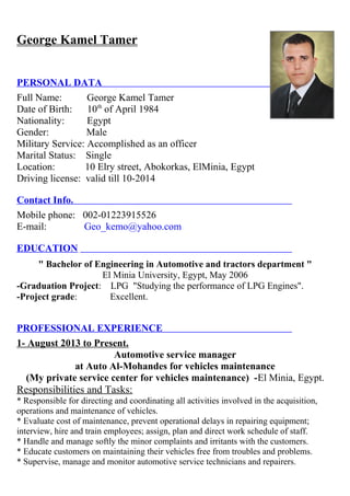 George Kamel Tamer 
PERSONAL DATA 
Full Name: George Kamel Tamer 
Date of Birth: 10th of April 1984 
Nationality: Egypt 
Gender: Male 
Military Service: Accomplished as an officer 
Marital Status: Single 
Location: 10 Elry street, Abokorkas, ElMinia, Egypt 
Driving license: valid till 10-2014 
Contact Info. 
Mobile phone: 002-01223915526 
E-mail: Geo_kemo@yahoo.com 
EDUCATION 
" Bachelor of Engineering in Automotive and tractors department " 
El Minia University, Egypt, May 2006 
-Graduation Project: LPG "Studying the performance of LPG Engines". 
-Project grade: Excellent. 
PROFESSIONAL EXPERIENCE 
1- August 2013 to Present. 
Automotive service manager 
at Auto Al-Mohandes for vehicles maintenance 
(My private service center for vehicles maintenance) -El Minia, Egypt. 
Responsibilities and Tasks: 
* Responsible for directing and coordinating all activities involved in the acquisition, 
operations and maintenance of vehicles. 
* Evaluate cost of maintenance, prevent operational delays in repairing equipment; 
interview, hire and train employees; assign, plan and direct work schedule of staff. 
* Handle and manage softly the minor complaints and irritants with the customers. 
* Educate customers on maintaining their vehicles free from troubles and problems. 
* Supervise, manage and monitor automotive service technicians and repairers. 
 
