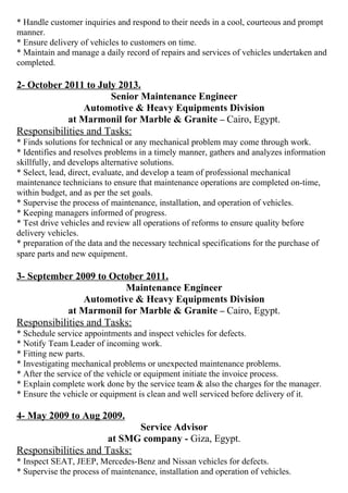 * Handle customer inquiries and respond to their needs in a cool, courteous and prompt 
manner. 
* Ensure delivery of vehicles to customers on time. 
* Maintain and manage a daily record of repairs and services of vehicles undertaken and 
completed. 
2- October 2011 to July 2013. 
Senior Maintenance Engineer 
Automotive & Heavy Equipments Division 
at Marmonil for Marble & Granite – Cairo, Egypt. 
Responsibilities and Tasks: 
* Finds solutions for technical or any mechanical problem may come through work. 
* Identifies and resolves problems in a timely manner, gathers and analyzes information 
skillfully, and develops alternative solutions. 
* Select, lead, direct, evaluate, and develop a team of professional mechanical 
maintenance technicians to ensure that maintenance operations are completed on-time, 
within budget, and as per the set goals. 
* Supervise the process of maintenance, installation, and operation of vehicles. 
* Keeping managers informed of progress. 
* Test drive vehicles and review all operations of reforms to ensure quality before 
delivery vehicles. 
* preparation of the data and the necessary technical specifications for the purchase of 
spare parts and new equipment. 
3- September 2009 to October 2011. 
Maintenance Engineer 
Automotive & Heavy Equipments Division 
at Marmonil for Marble & Granite – Cairo, Egypt. 
Responsibilities and Tasks: 
* Schedule service appointments and inspect vehicles for defects. 
* Notify Team Leader of incoming work. 
* Fitting new parts. 
* Investigating mechanical problems or unexpected maintenance problems. 
* After the service of the vehicle or equipment initiate the invoice process. 
* Explain complete work done by the service team & also the charges for the manager. 
* Ensure the vehicle or equipment is clean and well serviced before delivery of it. 
4- May 2009 to Aug 2009. 
Service Advisor 
at SMG company - Giza, Egypt. 
Responsibilities and Tasks: 
* Inspect SEAT, JEEP, Mercedes-Benz and Nissan vehicles for defects. 
* Supervise the process of maintenance, installation and operation of vehicles. 
 