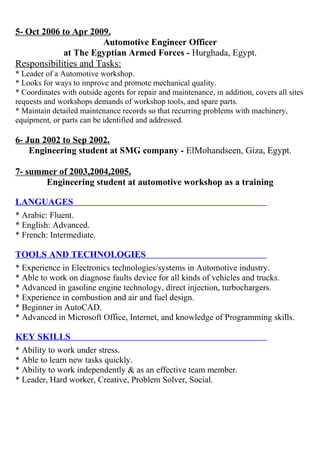 5- Oct 2006 to Apr 2009. 
Automotive Engineer Officer 
at The Egyptian Armed Forces - Hurghada, Egypt. 
Responsibilities and Tasks: 
* Leader of a Automotive workshop. 
* Looks for ways to improve and promote mechanical quality. 
* Coordinates with outside agents for repair and maintenance, in addition, covers all sites 
requests and workshops demands of workshop tools, and spare parts. 
* Maintain detailed maintenance records so that recurring problems with machinery, 
equipment, or parts can be identified and addressed. 
6- Jun 2002 to Sep 2002. 
Engineering student at SMG company - ElMohandseen, Giza, Egypt. 
7- summer of 2003,2004,2005 . 
Engineering student at automotive workshop as a training 
LANGUAGES 
* Arabic: Fluent. 
* English: Advanced. 
* French: Intermediate. 
TOOLS AND TECHNOLOGIES 
* Experience in Electronics technologies/systems in Automotive industry. 
* Able to work on diagnose faults device for all kinds of vehicles and trucks. 
* Advanced in gasoline engine technology, direct injection, turbochargers. 
* Experience in combustion and air and fuel design. 
* Beginner in AutoCAD. 
* Advanced in Microsoft Office, Internet, and knowledge of Programming skills. 
KEY SKILLS 
 
* Ability to work under stress. 
* Able to learn new tasks quickly. 
* Ability to work independently & as an effective team member. 
* Leader, Hard worker, Creative, Problem Solver, Social. 
