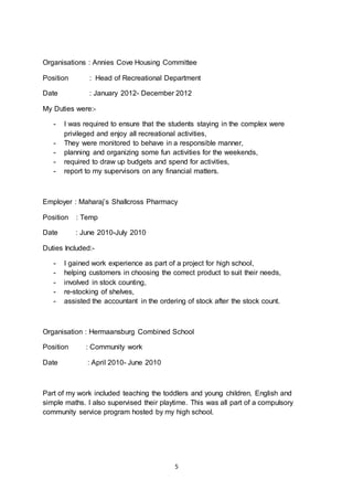 5
Organisations : Annies Cove Housing Committee
Position : Head of Recreational Department
Date : January 2012- December 2012
My Duties were:-
- I was required to ensure that the students staying in the complex were
privileged and enjoy all recreational activities,
- They were monitored to behave in a responsible manner,
- planning and organizing some fun activities for the weekends,
- required to draw up budgets and spend for activities,
- report to my supervisors on any financial matters.
Employer : Maharaj’s Shallcross Pharmacy
Position : Temp
Date : June 2010-July 2010
Duties Included:-
- I gained work experience as part of a project for high school,
- helping customers in choosing the correct product to suit their needs,
- involved in stock counting,
- re-stocking of shelves,
- assisted the accountant in the ordering of stock after the stock count.
Organisation : Hermaansburg Combined School
Position : Community work
Date : April 2010- June 2010
Part of my work included teaching the toddlers and young children, English and
simple maths. I also supervised their playtime. This was all part of a compulsory
community service program hosted by my high school.
 