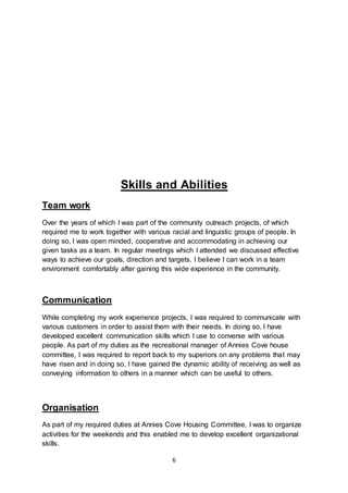 6
Skills and Abilities
Team work
Over the years of which I was part of the community outreach projects, of which
required me to work together with various racial and linguistic groups of people. In
doing so, I was open minded, cooperative and accommodating in achieving our
given tasks as a team. In regular meetings which I attended we discussed effective
ways to achieve our goals, direction and targets. I believe I can work in a team
environment comfortably after gaining this wide experience in the community.
Communication
While completing my work experience projects, I was required to communicate with
various customers in order to assist them with their needs. In doing so, I have
developed excellent communication skills which I use to converse with various
people. As part of my duties as the recreational manager of Annies Cove house
committee, I was required to report back to my superiors on any problems that may
have risen and in doing so, I have gained the dynamic ability of receiving as well as
conveying information to others in a manner which can be useful to others.
Organisation
As part of my required duties at Annies Cove Housing Committee, I was to organize
activities for the weekends and this enabled me to develop excellent organizational
skills.
 