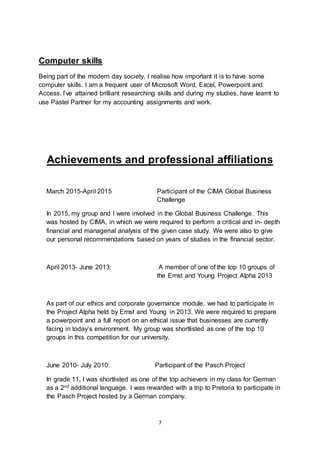 7
Computer skills
Being part of the modern day society, I realise how important it is to have some
computer skills. I am a frequent user of Microsoft Word, Excel, Powerpoint and
Access. I’ve attained brilliant researching skills and during my studies, have learnt to
use Pastel Partner for my accounting assignments and work.
Achievements and professional affiliations
March 2015-April 2015 Participant of the CIMA Global Business
Challenge
In 2015, my group and I were involved in the Global Business Challenge. This
was hosted by CIMA, in which we were required to perform a critical and in- depth
financial and managerial analysis of the given case study. We were also to give
our personal recommendations based on years of studies in the financial sector.
April 2013- June 2013: A member of one of the top 10 groups of
the Ernst and Young Project Alpha 2013
As part of our ethics and corporate governance module, we had to participate in
the Project Alpha held by Ernst and Young in 2013. We were required to prepare
a powerpoint and a full report on an ethical issue that businesses are currently
facing in today’s environment. My group was shortlisted as one of the top 10
groups in this competition for our university.
June 2010- July 2010: Participant of the Pasch Project
In grade 11, I was shortlisted as one of the top achievers in my class for German
as a 2nd additional language. I was rewarded with a trip to Pretoria to participate in
the Pasch Project hosted by a German company.
 