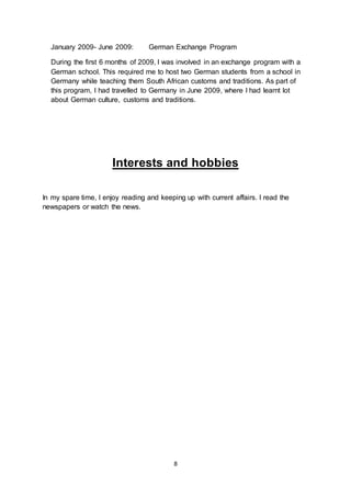 8
January 2009- June 2009: German Exchange Program
During the first 6 months of 2009, I was involved in an exchange program with a
German school. This required me to host two German students from a school in
Germany while teaching them South African customs and traditions. As part of
this program, I had travelled to Germany in June 2009, where I had learnt lot
about German culture, customs and traditions.
Interests and hobbies
In my spare time, I enjoy reading and keeping up with current affairs. I read the
newspapers or watch the news.
 