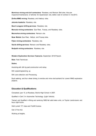 Barminco mining and civil contractors: Rosebery and Renison Bell sites. Also pre
inspection/maintenance of vehicles for Queenstown site, before start of contract in mid-2013.
Zinifex/MMG mining: Rosebery and Avebury sites.
Jetcrete Australia: Rosebery site.
Boart Longyear drilling services: Rosebery site.
Mancala mining contractors: Que River, Fossey, and Rosebery sites.
Macmahon mining contractors: Renison site.
Bass Metals: Que River, Hellyer, and Fossey sites.
Pybar mining contractors: Rosebery site.
Swick drilling services: Renison and Rosebery sites.
Redpath mining contractors: Rosebery site.
Western Exploration Services Tasmania. September 2014-Present.
Role: Field Technician.
Duties:
Assisting with drill rig pad construction and setup.
Drill unpacking/packing up.
Drill core collection and Processing.
Bush walking, and four wheel driving to remote and mine site bushland for current MMG exploration
projects.
Education & Qualifications:
Completed year 10, at Rosebery District High School in 2007.
Qualified in Cert 3 in Automotive Technology (Light Vehicle).
Trained and Qualified in fitting and servicing SIBS fail safe brake units, on Toyota Landcruisers and
Isuzu light trucks.
Hold current "C" class and Forklift license.
Cert 2 First Aid.
Working at heights.
 