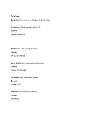 Referees:
Darren Hay. Former owner of Rosebery Southside Autos.
Craig Archer. Owner/manager at W.E.S.T.
Contact:
(Mobile) 0488991837.
Kim Denwer. MMG Geology manager.
Contact:
(Mobile) 0417125668.
Layne Delphin. Barminco maintenance foreman.
Contact:
(Mobile) 04479000323.
Ian Jordan: MMG maintenance planner.
Contact:
(03) 64732176.
Rob Bramich: Barminco mine foreman.
Contact:
0428334693.
 