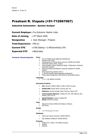 Résumé
Updated on : 23 Apr ’16
Page 1 of 8
Prashant R. Vispute (+91-712967067)
Industrial Automation - System Analyst
Current Employer : Fox Solutions, Nashik, India
Date of Joining : 10th
March 2005
Designation : Asst. Manager - Projects
Total Experience : 11 yrs
Current CTC : 9.96 (Salary) + 2.49(Incentives) LPA
Expected CTC : NNEGOTIABLEEGOTIABLE
Technical / Domain Expertise Areas:
• PLC and SCADA based application development.
• SCADA as OPC server.
• Commissioning of Process Plants using PLC, DRIVES and SCADA.
• SCADA like Simatic WinCC, Protool.
• Instrumentation System Detailing & Design, Configuration of Siemens
Automation Systems.
• Recipe and Reports development using SQL database for SCADA
(WinCC).
• DCS programming (Siemens PCS-7)
• C, VB and Assembly based application development.
• Product Base Development (FOX-ECOS) for Automobile industry
Languages:
• C, C++, VB, ORACLE 8i VB.NET.
Automation Products:
• PLC: Simatic S7-400,S7-300R, S7-300, S7-200, S5 series
• SCADA/HMI: Simatic WinCC, ProTool, Ops, TPs.
• Software’s: Simatic Manager Step7, Microwin, Step5, PCS7
• Communication Networks: Profibus DP, PPI / MPI, Ethernet, ASI,
Modbus, AS511 for S5
• Special Modules: Function modules PID.
• Drives: Siemens Ac drives.
Tools:
• Network & Protocol Sniffers like Modscan, Modview.
• OPC Server.
Scripts:
• C & VB Scripting for SCADA.
Databases:
• Recipe and reports archiving in SCADA (WinCC).
• SQL database handling for SCADA (WinCC).
Protocols:
• Modbus RTU / ASCII / TCP (Master & Slave)
• Profibus.
• Ethernet.
 
