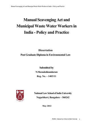 Manual Scavenging Act and Municipal Waste Water Workers in India – Policy and Practice
PGDEL, National Law School of India University 1
ManualScavengingActand
Municipal Waste Water Workers in
India - Policy and Practice
Dissertation
Post Graduate Diploma in Environmental Law
Submittedby
N.Meenakshisundaram
Reg. No. – 1403/11
NationalLaw Schoolof India University
Nagarbhavi, Bangalore – 560242
May 2012
 