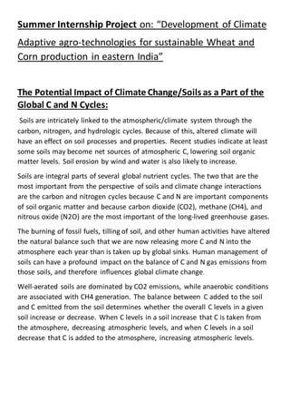 Summer Internship Project on: “Development of Climate
Adaptive agro-technologies for sustainable Wheat and
Corn production in eastern India”
The Potential Impact of Climate Change/Soils as a Part of the
Global C and N Cycles:
Soils are intricately linked to the atmospheric/climate system through the
carbon, nitrogen, and hydrologic cycles. Because of this, altered climate will
have an effect on soil processes and properties. Recent studies indicate at least
some soils may become net sources of atmospheric C, lowering soil organic
matter levels. Soil erosion by wind and water is also likely to increase.
Soils are integral parts of several global nutrient cycles. The two that are the
most important from the perspective of soils and climate change interactions
are the carbon and nitrogen cycles because C and N are important components
of soil organic matter and because carbon dioxide (CO2), methane (CH4), and
nitrous oxide (N2O) are the most important of the long-lived greenhouse gases.
The burning of fossil fuels, tilling of soil, and other human activities have altered
the natural balance such that we are now releasing more C and N into the
atmosphere each year than is taken up by global sinks. Human management of
soils can have a profound impact on the balance of C and N gas emissions from
those soils, and therefore influences global climate change.
Well-aerated soils are dominated by CO2 emissions, while anaerobic conditions
are associated with CH4 generation. The balance between C added to the soil
and C emitted from the soil determines whether the overall C levels in a given
soil increase or decrease. When C levels in a soil increase that C is taken from
the atmosphere, decreasing atmospheric levels, and when C levels in a soil
decrease that C is added to the atmosphere, increasing atmospheric levels.
 