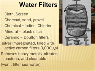  Cloth, Screen
 Charcoal, sand, gravel
 Chemical =Iodine, Chlorine
 Mineral = black mica
 Ceramic = Doulton filters
silver impregnated, filled with
active carbon filters 3,000 gal
Removes heavy metals, nitrates,
bacteria, and cleanable
(won’t filter sea water)
Water Filters
 