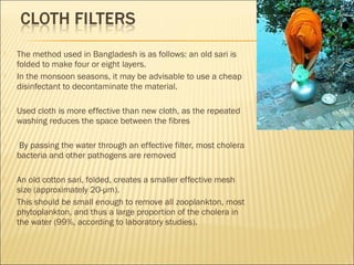 The method used in Bangladesh is as follows: an old sari is
folded to make four or eight layers.
 In the monsoon seasons, it may be advisable to use a cheap
disinfectant to decontaminate the material.
 Used cloth is more effective than new cloth, as the repeated
washing reduces the space between the fibres
 By passing the water through an effective filter, most cholera
bacteria and other pathogens are removed
 An old cotton sari, folded, creates a smaller effective mesh
size (approximately 20-μm).
 This should be small enough to remove all zooplankton, most
phytoplankton, and thus a large proportion of the cholera in
the water (99%, according to laboratory studies).
 