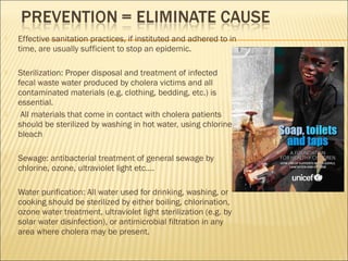  Effective sanitation practices, if instituted and adhered to in
time, are usually sufficient to stop an epidemic.
 Sterilization: Proper disposal and treatment of infected
fecal waste water produced by cholera victims and all
contaminated materials (e.g. clothing, bedding, etc.) is
essential.
 All materials that come in contact with cholera patients
should be sterilized by washing in hot water, using chlorine
bleach
 Sewage: antibacterial treatment of general sewage by
chlorine, ozone, ultraviolet light etc….
 Water purification: All water used for drinking, washing, or
cooking should be sterilized by either boiling, chlorination,
ozone water treatment, ultraviolet light sterilization (e.g. by
solar water disinfection), or antimicrobial filtration in any
area where cholera may be present.
 