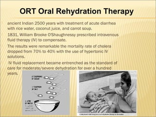  ancient Indian 2500 years with treatment of acute diarrhea
with rice water, coconut juice, and carrot soup.
 1831, William Brooke O'Shaughnessy prescribed intravenous
fluid therapy (IV) to compensate.
 The results were remarkable the mortality rate of cholera
dropped from 70% to 40% with the use of hypertonic IV
solutions.
 IV fluid replacement became entrenched as the standard of
care for moderate/severe dehydration for over a hundred
years.
ORT Oral Rehydration Therapy
 