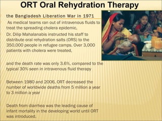  the Bangladesh Liberation War in 1971
 As medical teams ran out of intravenous fluids to
treat the spreading cholera epidemic,
 Dr. Dilip Mahalanabis instructed his staff to
distribute oral rehydration salts (ORS) to the
350,000 people in refugee camps. Over 3,000
patients with cholera were treated,
 and the death rate was only 3.6%, compared to the
typical 30% seen in intravenous fluid therapy
 Between 1980 and 2006, ORT decreased the
number of worldwide deaths from 5 million a year
to 3 million a year
 Death from diarrhea was the leading cause of
infant mortality in the developing world until ORT
was introduced.
ORT Oral Rehydration Therapy
 