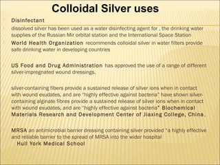  Disinfectant
 dissolved silver has been used as a water disinfecting agent for , the drinking water
supplies of the Russian Mir orbital station and the International Space Station
 World Health Organization recommends colloidal silver in water filters provide
safe drinking water in developing countries
 US Food and Drug Administration has approved the use of a range of different
silver-impregnated wound dressings.
 silver-containing fibers provide a sustained release of silver ions when in contact
with wound exudates, and are “highly effective against bacteria” have shown silver-
containing alginate fibres provide a sustained release of silver ions when in contact
with wound exudates, and are “highly effective against bacteria” Biochemical
Materials Research and Development Center of Jiaxing College, China,
 MRSA an antimicrobial barrier dressing containing silver provided “a highly effective
and reliable barrier to the spread of MRSA into the wider hospital
Hull York Medical School
Colloidal Silver uses
 