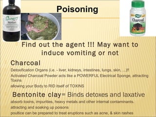  Find out the agent !!! May want to
induce vomiting or not
 Charcoal
 Detoxification Organs (i.e. - liver, kidneys, intestines, lungs, skin, ...)!!
 Activated Charcoal Powder acts like a POWERFUL Electrical Sponge, attracting
Toxins
 allowing your Body to RID itself of TOXINS
 Bentonite clay= Binds detoxes and laxative
 absorb toxins, impurities, heavy metals and other internal contaminants.
 attracting and soaking up poisons
 poultice can be prepared to treat eruptions such as acne, & skin rashes
Poisoning
 