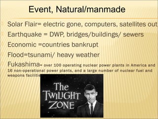  Solar Flair= electric gone, computers, satellites out
 Earthquake = DWP, bridges/buildings/ sewers
 Economic =countries bankrupt
 Flood=tsunami/ heavy weather
 Fukashima= over 100 operating nuclear power plants in America and
16 non-operational power plants, and a large number of nuclear fuel and
weapons facilities
Event, Natural/manmade
 