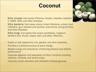  Kills viruses that cause influenza, herpes, measles, hepatitis
C, SARS, AIDS, and other illnesses.
 Kills bacteria that cause ulcers, throat infections, urinary tract
infections, gum disease and cavities, pneumonia, and gonorrhea,
and other diseases.
 Kills fungi and yeasts that cause candidiasis, ringworm,
athlete's foot, thrush, diaper rash, and other infections.
 Expels or kills tapeworms, lice, giardia, and other parasites.
 Provides a nutritional source of quick energy.
 Boosts energy and endurance, enhancing physical and athletic
performance.
 Improves digestion and absorption of other nutrients including
vitamins, minerals, and amino acids.
 Improves insulin secretion and utilization of blood glucose.
Coconut
 