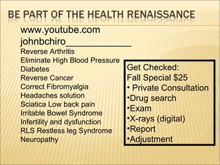 www.youtube.com
johnbchiro____________
Reverse Arthritis
Eliminate High Blood Pressure
Diabetes
Reverse Cancer
Correct Fibromyalgia
Headaches solution
Sciatica Low back pain
Irritable Bowel Syndrome
Infertility and dysfunction
RLS Restless leg Syndrome
Neuropathy
Get Checked:
Fall Special $25
• Private Consultation
•Drug search
•Exam
•X-rays (digital)
•Report
•Adjustment
 