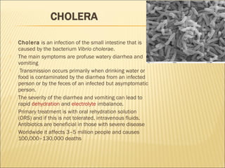  Cholera is an infection of the small intestine that is
caused by the bacterium Vibrio cholerae.
 The main symptoms are profuse watery diarrhea and
vomiting
 Transmission occurs primarily when drinking water or
food is contaminated by the diarrhea from an infected
person or by the feces of an infected but asymptomatic
person.
 The severity of the diarrhea and vomiting can lead to
rapid dehydration and electrolyte imbalance.
 Primary treatment is with oral rehydration solution
(ORS) and if this is not tolerated, intravenous fluids.
Antibiotics are beneficial in those with severe disease
 Worldwide it affects 3–5 million people and causes
100,000–130,000 deaths
 