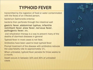  transmitted by the ingestion of food or water contaminated
with the feces of an infected person,
 bacterium Salmonella enterica
 bacteria then perforate through the intestinal wall
 gastric fever, abdominal typhus, infantile
remittant fever, slow fever, nervous fever,
pythogenic fever, etc.
 oral rehydration therapy is a way to prevent many of the
deaths of diarrheal diseases in general
 Typhoid fever in most cases is not fatal.
 Antibiotics have been used to treat typhoid fever
 Prompt treatment of the disease with antibiotics reduces
the case-fatality rate to approximately 1%.
 When untreated, typhoid fever persists for three weeks to
a month.
 Death occurs in between 10% and 30% of untreated
cases
 