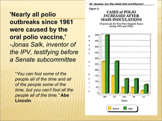 'Nearly all polio
outbreaks since 1961
were caused by the
oral polio vaccine,'
-Jonas Salk, inventor of
the IPV, testifying before
a Senate subcommittee
“You can fool some of the
people all of the time and all
of the people some of the
time, but you can’t fool all the
people all of the time.” Abe
Lincoln
 