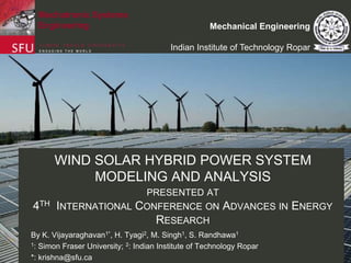 Mechatronic Systems
Engineering

Mechanical Engineering
Indian Institute of Technology Ropar

WIND SOLAR HYBRID POWER SYSTEM
MODELING AND ANALYSIS
PRESENTED AT

4TH INTERNATIONAL CONFERENCE ON ADVANCES IN ENERGY
RESEARCH
By K. Vijayaraghavan1*, H. Tyagi2, M. Singh1, S. Randhawa1
1: Simon Fraser University; 2: Indian Institute of Technology Ropar
*: krishna@sfu.ca

 