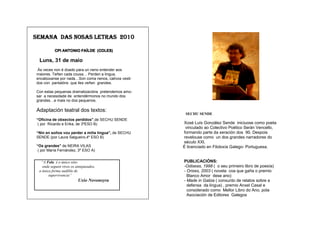 SEMANA DAS NOSAS LETRAS 2010

          CPI ANTONIO FAÍLDE (COLES)

 Luns, 31 de maio
Ás veces non é doado para un neno entender aos
maiores. Teñen cada cousa… Perden a lingua,
encabúxanse por nada…Son coma nenos, cativos vesti-
dos con pantalóns que lles veñen grandes.

Con estas pequenas dramatizacións pretendemos amo-
sar a necesidade de entendérmonos no mundo dos
grandes…e mais no dos pequenos.

Adaptación teatral dos textos:
                                                       SECHU SENDE
“Oficina de obxectos perdidos”,de SECHU SENDE
 ( por Ricardo e Erika, de 3ºESO B)                   Xosé Luís González Sende iniciuose como poeta
                                                       vinculado ao Colectivo Poético Serán Vencello,
“Nin en soños vou perder a miña lingua”, de SECHU     formando parte da xeración dos 90. Despois
SENDE (por Laura Salgueiro,4º ESO B)                  revelouse como un dos grandes narradores do
                                                      século XXI.
“Os grandes” de NEIRA VILAS                           É licenciado en Filoloxía Galego- Portuguesa.
 ( por María Fernández, 3º ESO A)


  “A Fala é o único sitio                             PUBLICACIÓNS:
   onde seguen vivos os antepasados,                  -Odiseas, 1998 ( o seu primeiro libro de poesía)
 a única forma audible de                             - Orixes, 2003 ( novela coa que gaña o premio
       supervivencia”                                   Blanco Amor dese ano)
                         Uxío Novoneyra               - Made in Galiza ( conxunto de relatos sobre a
                                                        defensa da lingua) , premio Anxel Casal e
                                                        considerado como Mellor Libro do Ano, pola
                                                        Asociación de Editores Galegos
 