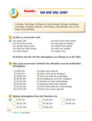 Le ktion
5
montags, dienstags, mittwochs, donnerstags, freitags, samstags,
sonntags, morgens, abends, vormittags, nachmittags, viel zu tun
haben (hat gehabt)
1 a) Höre zu und sprich nach.
um sechs Uhr um fünf nach halb sieben
um fünf nach sechs um zwanzig vor sieben
um Viertel nach sechs um Viertel vor sieben
um fünf vor halb sieben um zehn vor sieben
um halb sieben um sieben Uhr
b) Zeichne die Uhr mit den Zeitangaben aus Übung 1a an die Tafel.
2 Was passt zusammen? Verbinde die offiziellen und die inoffiziellen
Zeitangaben.
1) 8.00 Uhr
2) 9.10 Uhr
3) 18.05 Uhr
4) 20.30 Uhr
5) 21.20 Uhr
6) 10.25 Uhr
7) 15.35 Uhr
8) 14.45 Uhr
A) halb neun abends
B) zehn nach neun morgens
C) fünf vor halb elf vormittags
D) Punkt/genau acht Uhr morgens
E) Viertel vor drei nachmittags
F) zwanzig nach neun abends
G) fünf nach halb vier nachmittags
H) fünf nach sechs abends
3 Welche Zeitangaben hörst du? Markiere sie.
6.35 Uhr 14.20 Uhr 16.05 Uhr
18.15 Uhr 16.50 Uhr 18.40 Uhr
15.55 Uhr 23.00 Uhr
1
2
3
UM WIE VIEL UHR?Stunde:
Lektion 5. Schulleben
114
 