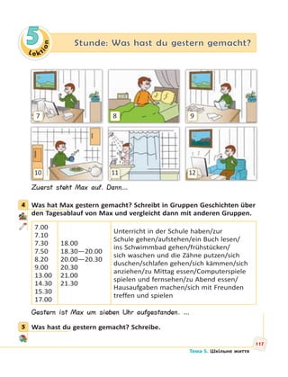 Le kt
ion
5 Stunde: Was hast du gestern gemacht?
7
10
8
11
9
12
Zuerst steht Max auf. Dann…
4 Was hat Max gestern gemacht? Schreibt in Gruppen Geschichten über
den Tagesablauf von Max und vergleicht dann mit anderen Gruppen.
7.00
7.10
7.30
7.50
8.20
9.00
13.00
14.30
15.30
17.00
18.00
18.30—20.00
20.00—20.30
20.30
21.00
21.30
Unterricht in der Schule haben/zur
Schule gehen/aufstehen/ein Buch lesen/
ins Schwimmbad gehen/frühstücken/
sich waschen und die Zähne putzen/sich
duschen/schlafen gehen/sich kämmen/sich
anziehen/zu Mittag essen/Computerspiele
spielen und fernsehen/zu Abend essen/
Hausaufgaben machen/sich mit Freunden
treffen und spielen
Gestern ist Max um sieben Uhr aufgestanden. …
5 Was hast du gestern gemacht? Schreibe.
4
5
117
Тема 5. Шкільне життя
 