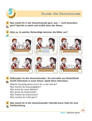 Le kt
ion
5 Stunde: Die Deutschstunde
3 Was macht ihr in der Deutschstunde gern, was — nicht besonders
gern? Sprecht zu zweit und erzählt dann der Klasse.
4 Höre zu. In welcher Reihenfolge kommen die Bilder vor?
A
D
B
E
C
F
5 Rollenspiel «In der Deutschstunde». Ein Journalist aus Deutschland
macht Interviews in eurer Klasse. Spielt diese Interviews.
Welche Fremdsprachen lernt ihr in der Schule?
Wie machst du Hausaufgaben?
Wie lernst du neue Wörter?
Wie lernst du Grammatik?
Was findest du interessant?
Was machst du nicht gern?
6 Was macht ihr in der Deutschstunde? Schreibt kurze Texte für eine
Schülerzeitung.
3
4
5
6
127
Тема 5. Шкільне життя
 