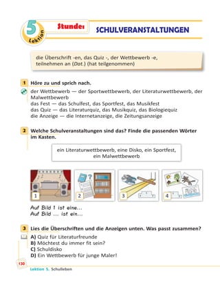 Le ktion
5
die Überschrift -en, das Quiz -, der Wettbewerb -e,
teilnehmen an (Dat.) (hat teilgenommen)
1 Höre zu und sprich nach.
der Wettbewerb — der Sportwettbewerb, der Literaturwettbewerb, der
Malwettbewerb
das Fest — das Schulfest, das Sportfest, das Musikfest
das Quiz — das Literaturquiz, das Musikquiz, das Biologiequiz
die Anzeige — die Internetanzeige, die Zeitungsanzeige
2 Welche Schulveranstaltungen sind das? Finde die passenden Wörter
im Kasten.
ein Literaturwettbewerb, eine Disko, ein Sportfest,
ein Malwettbewerb
1 2 3 4
Auf Bild 1 ist eine...
Auf Bild ... ist ein...
3 Lies die Überschriften und die Anzeigen unten. Was passt zusammen?
A) Quiz für Literaturfreunde
B) Möchtest du immer fit sein?
C) Schuldisko
D) Ein Wettbewerb für junge Maler!
1
2
3
SCHULVERANSTALTUNGENStunde:
Lektion 5. Schulleben
130
 