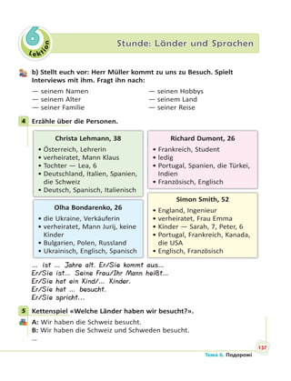 Le kt
ion
6 Stunde: Länder und Sprachen
b) Stellt euch vor: Herr Müller kommt zu uns zu Besuch. Spielt
Interviews mit ihm. Fragt ihn nach:
— seinem Namen — seinen Hobbys
— seinem Alter — seinem Land
— seiner Familie — seiner Reise
4 Erzähle über die Personen.
Simon Smith, 52
• England, Ingenieur
• verheiratet, Frau Emma
• Kinder — Sarah, 7, Peter, 6
• Portugal, Frankreich, Kanada,
die USA
• Englisch, Französisch
Christa Lehmann, 38
• Österreich, Lehrerin
• verheiratet, Mann Klaus
• Tochter — Lea, 6
• Deutschland, Italien, Spanien,
die Schweiz
• Deutsch, Spanisch, Italienisch
Olha Bondarenko, 26
• die Ukraine, Verkäuferin
• verheiratet, Mann Jurij, keine
Kinder
• Bulgarien, Polen, Russland
• Ukrainisch, Englisch, Spanisch
Richard Dumont, 26
• Frankreich, Student
• ledig
• Portugal, Spanien, die Türkei,
Indien
• Französisch, Englisch
… ist … Jahre alt. Er/Sie kommt aus…
Er/Sie ist… Seine Frau/Ihr Mann heißt…
Er/Sie hat ein Kind/… Kinder.
Er/Sie hat … besucht.
Er/Sie spricht...
5 Kettenspiel «Welche Länder haben wir besucht?».
A: Wir haben die Schweiz besucht.
B: Wir haben die Schweiz und Schweden besucht.
…
4
5
137
Тема 6. Подорожі
 