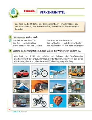 Le ktion
6
das Taxi -s, die U-Bahn -en, die Straßenbahn -en, der Obus -se,
der Luftballon -s, das Raumschiff -e, die Hälfte -n, benutzen (hat
benutzt)
1 Höre zu und sprich nach.
das Taxi — mit dem Taxi das Boot — mit dem Boot
der Bus — mit dem Bus der Luftballon — mit dem Luftballon
die U-Bahn — mit der U-Bahn das Raumschiff — mit dem Raumschiff
2 Welche Verkehrsmittel sind das? Ordne die Wörter den Bildern zu.
das Taxi, das Schiff, die U-Bahn, das Fahrrad, die Straßenbahn,
das Motorrad, der Obus, der Bus, der Luftballon, das Pferd, das Boot,
das Kamel, das Auto, das Raumschiff, das Flugzeug, der Zug
1
5
9
2
6
10
3
7
11
4
8
12
1
2
VERKEHRSMITTELStunde:
Lektion 6. Reisen
138
 
