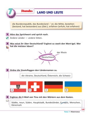 Le kt
ion
7
die Bundesrepublik, das Bundesland -¨-er, die Mitte, bestehen
(bestand, hat bestanden) aus (Dat.), erfahren (erfuhr, hat erfahren)
1 Höre das Sprichwort und sprich nach.
Andere Länder — andere Sitten.
2 Was wisst ihr über Deutschland? Ergänzt zu zweit den Wort-Igel. Wer
hat die meisten Ideen?
Deutschland
der Rhein
3 Ordne die Staatsflaggen den Ländernamen zu.
die Ukraine, Deutschland, Österreich, die Schweiz
A B C D
4 Ergänze die E-Mail von Tina mit den Wörtern aus dem Kasten.
Städte, neun, Süden, Hauptstadt, Bundesländer, Europas, Menschen,
Dänemark
1
2
3
4
LAND UND LEUTEStunde:
Тема 7. Німеччина
169
 