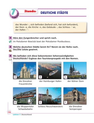 Le ktion
7
das Wunder -, sich befinden (befand sich, hat sich befunden),
der Dom -e, die Kirche -n, das Gebäude -, das Schloss -¨-er,
der Hafen -¨-
1 Höre den Zungenbrecher und sprich nach.
Im Potsdamer Boxclub boxt der Potsdamer Postbusboss.
2 Welche deutschen Städte kennt ihr? Nennt sie der Reihe nach.
Der/Die Letzte gewinnt.
3 Wo befinden sich diese bekanntesten Sehenswürdigkeiten
Deutschlands? Ergänze den Touristenprospekt mit den Namen.
A B C
die Dresdner der Hamburger Hafen der Kölner Dom
Frauenkirche
D E F
die Wuppertaler Schloss Neuschwanstein die Dresdner
Schwebebahn Semperoper
1
2
3
DEUTSCHE STÄDTEStunde:
Lektion 7. Deutschland
176
 